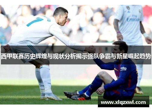 西甲联赛历史辉煌与现状分析揭示强队争霸与新星崛起趋势